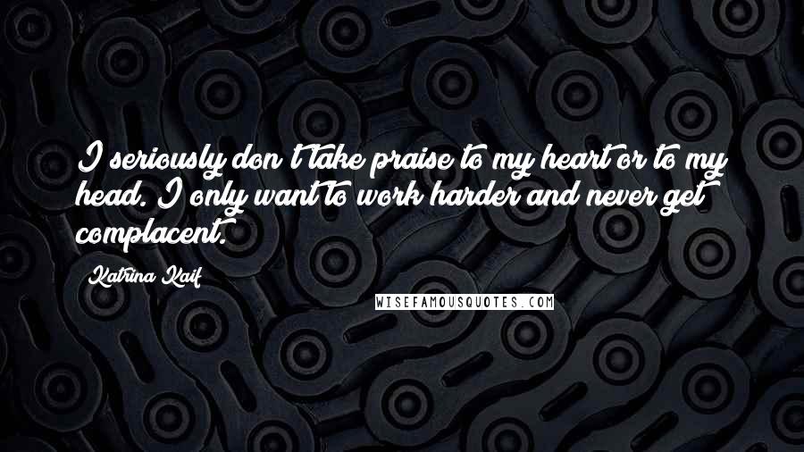 Katrina Kaif Quotes: I seriously don't take praise to my heart or to my head. I only want to work harder and never get complacent.
