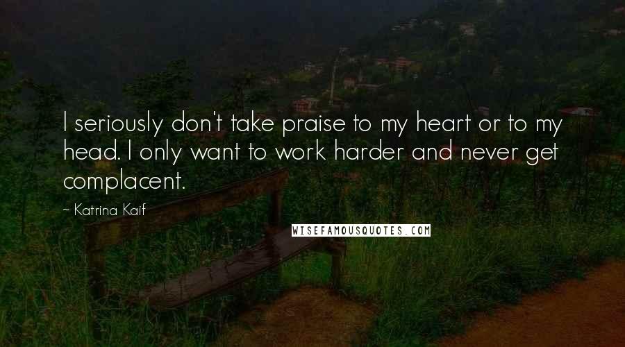 Katrina Kaif Quotes: I seriously don't take praise to my heart or to my head. I only want to work harder and never get complacent.