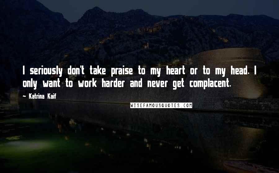 Katrina Kaif Quotes: I seriously don't take praise to my heart or to my head. I only want to work harder and never get complacent.