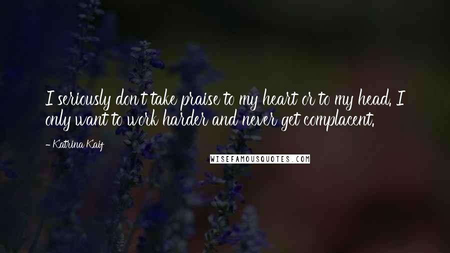Katrina Kaif Quotes: I seriously don't take praise to my heart or to my head. I only want to work harder and never get complacent.