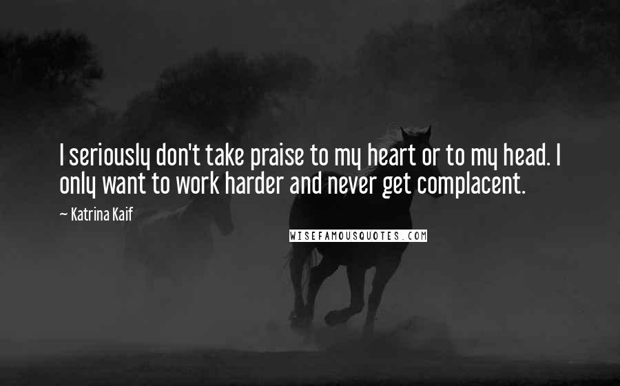 Katrina Kaif Quotes: I seriously don't take praise to my heart or to my head. I only want to work harder and never get complacent.