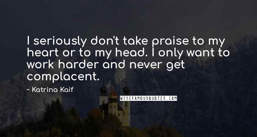 Katrina Kaif Quotes: I seriously don't take praise to my heart or to my head. I only want to work harder and never get complacent.