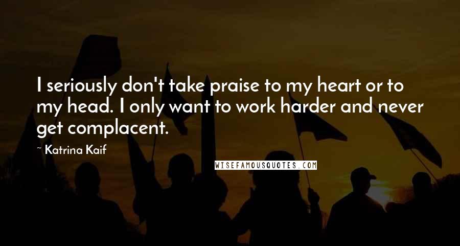 Katrina Kaif Quotes: I seriously don't take praise to my heart or to my head. I only want to work harder and never get complacent.