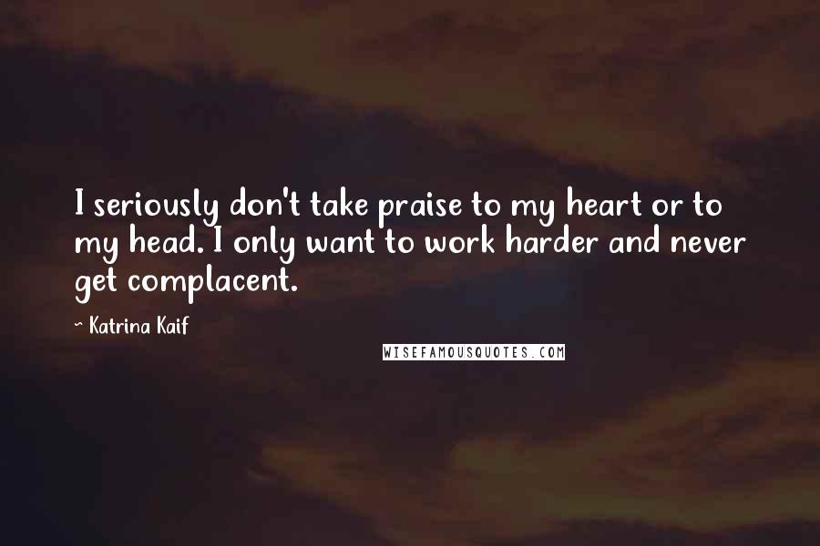 Katrina Kaif Quotes: I seriously don't take praise to my heart or to my head. I only want to work harder and never get complacent.