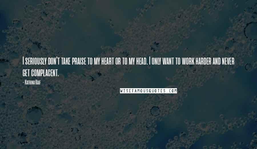 Katrina Kaif Quotes: I seriously don't take praise to my heart or to my head. I only want to work harder and never get complacent.