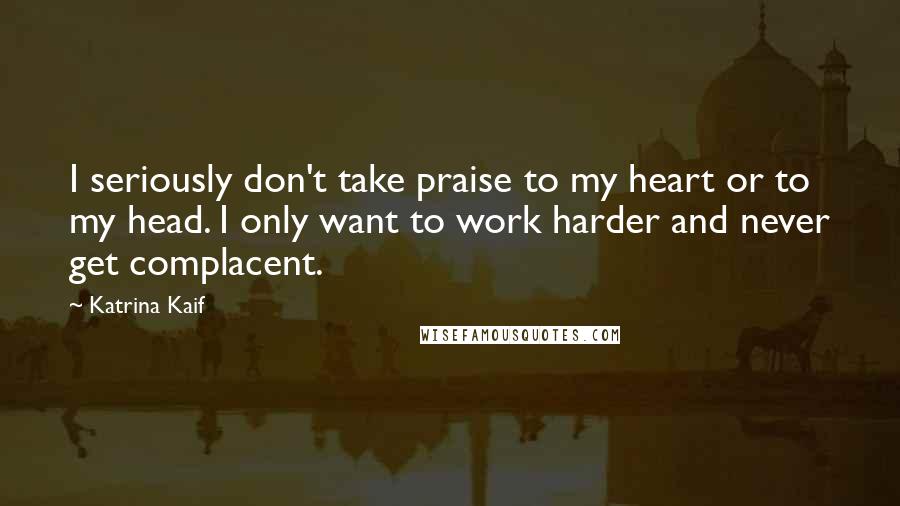 Katrina Kaif Quotes: I seriously don't take praise to my heart or to my head. I only want to work harder and never get complacent.