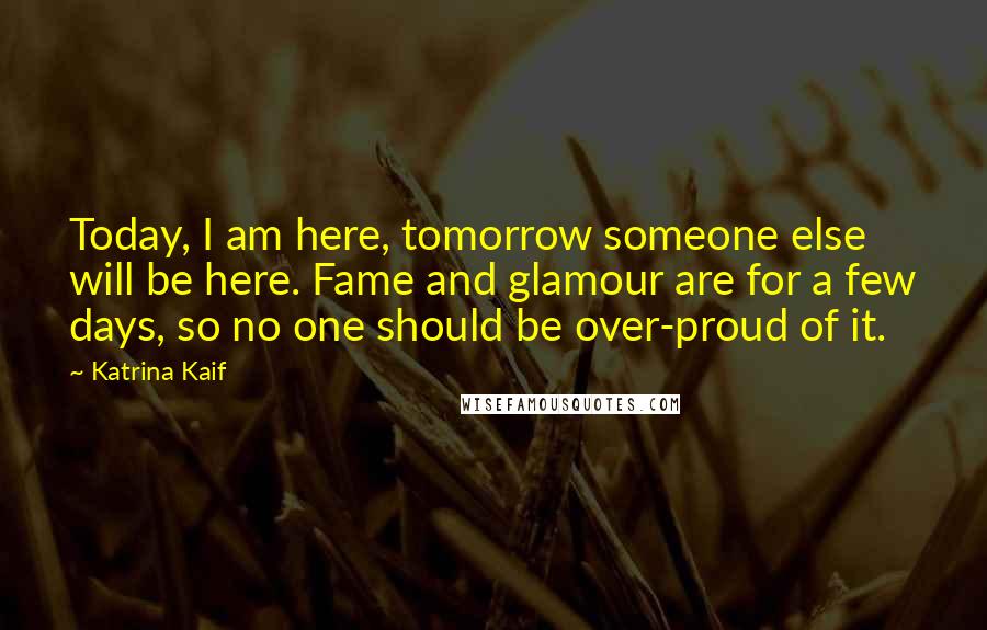 Katrina Kaif Quotes: Today, I am here, tomorrow someone else will be here. Fame and glamour are for a few days, so no one should be over-proud of it.