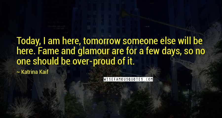 Katrina Kaif Quotes: Today, I am here, tomorrow someone else will be here. Fame and glamour are for a few days, so no one should be over-proud of it.