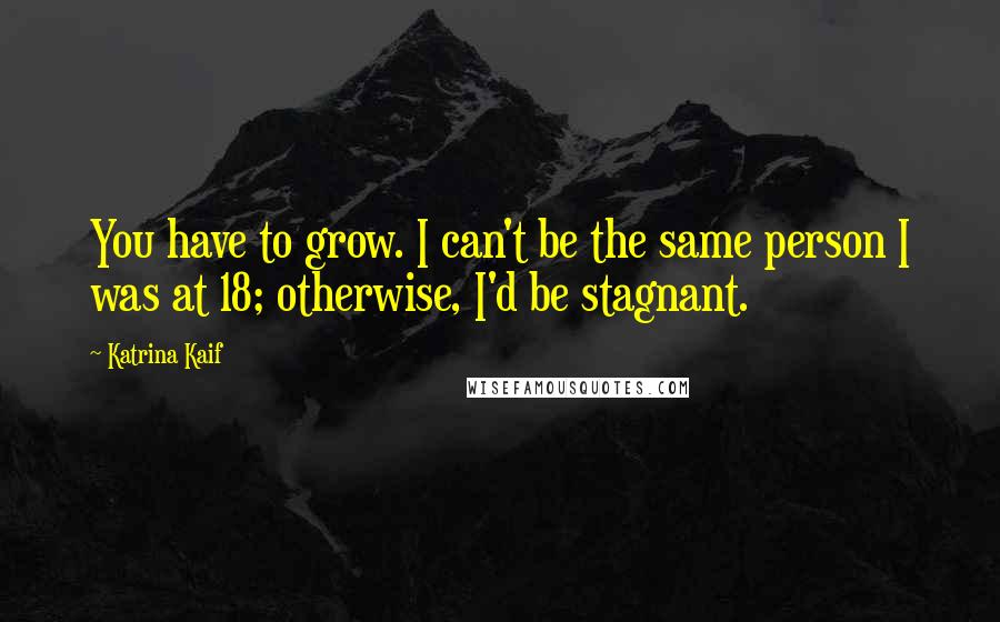 Katrina Kaif Quotes: You have to grow. I can't be the same person I was at 18; otherwise, I'd be stagnant.