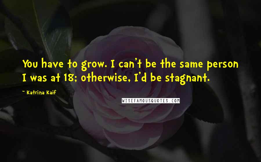 Katrina Kaif Quotes: You have to grow. I can't be the same person I was at 18; otherwise, I'd be stagnant.