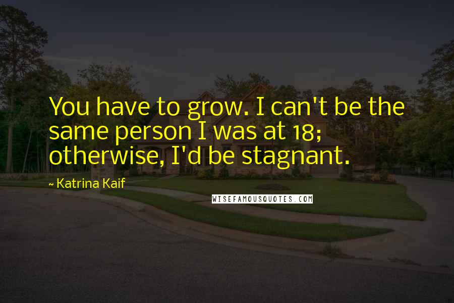 Katrina Kaif Quotes: You have to grow. I can't be the same person I was at 18; otherwise, I'd be stagnant.