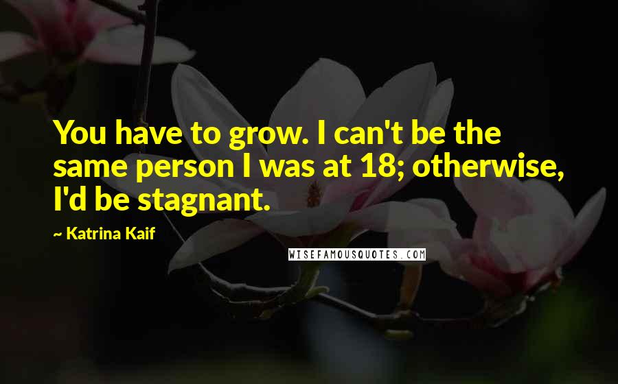 Katrina Kaif Quotes: You have to grow. I can't be the same person I was at 18; otherwise, I'd be stagnant.