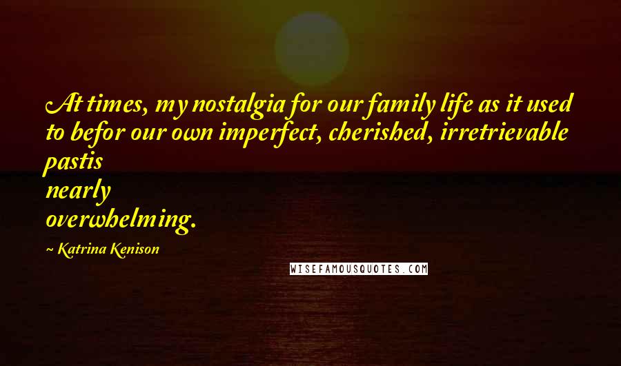 Katrina Kenison Quotes: At times, my nostalgia for our family life as it used to befor our own imperfect, cherished, irretrievable pastis nearly overwhelming.