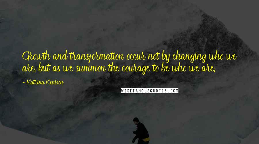 Katrina Kenison Quotes: Growth and transformation occur not by changing who we are, but as we summon the courage to be who we are.