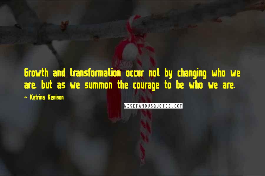 Katrina Kenison Quotes: Growth and transformation occur not by changing who we are, but as we summon the courage to be who we are.