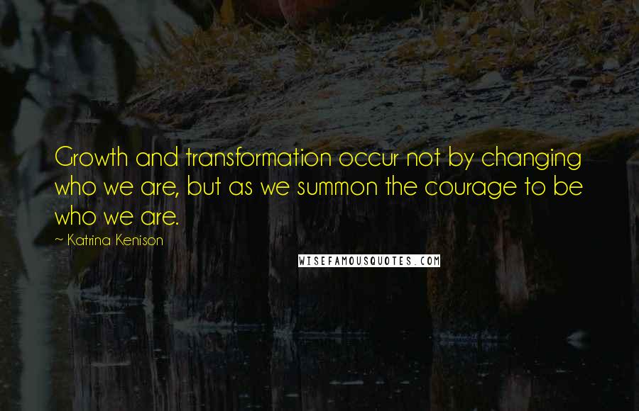 Katrina Kenison Quotes: Growth and transformation occur not by changing who we are, but as we summon the courage to be who we are.