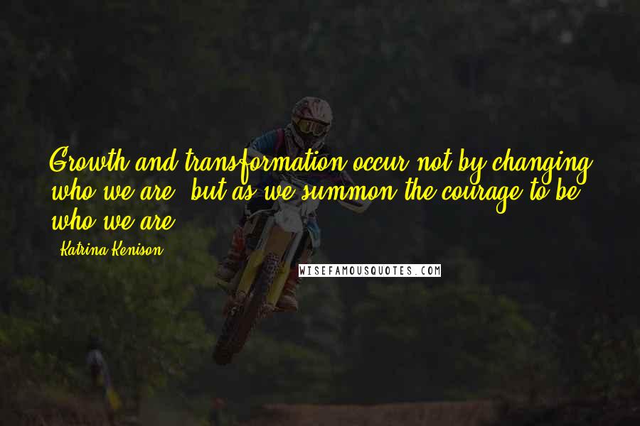 Katrina Kenison Quotes: Growth and transformation occur not by changing who we are, but as we summon the courage to be who we are.