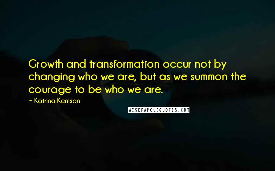 Katrina Kenison Quotes: Growth and transformation occur not by changing who we are, but as we summon the courage to be who we are.