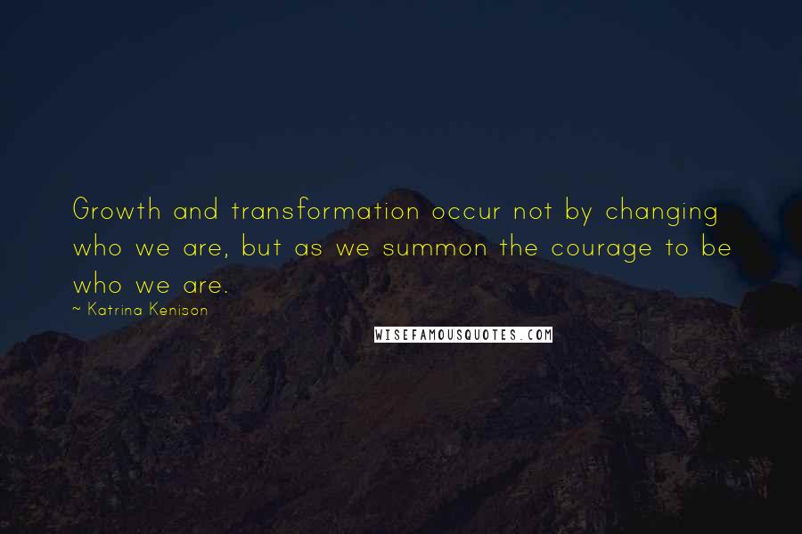 Katrina Kenison Quotes: Growth and transformation occur not by changing who we are, but as we summon the courage to be who we are.