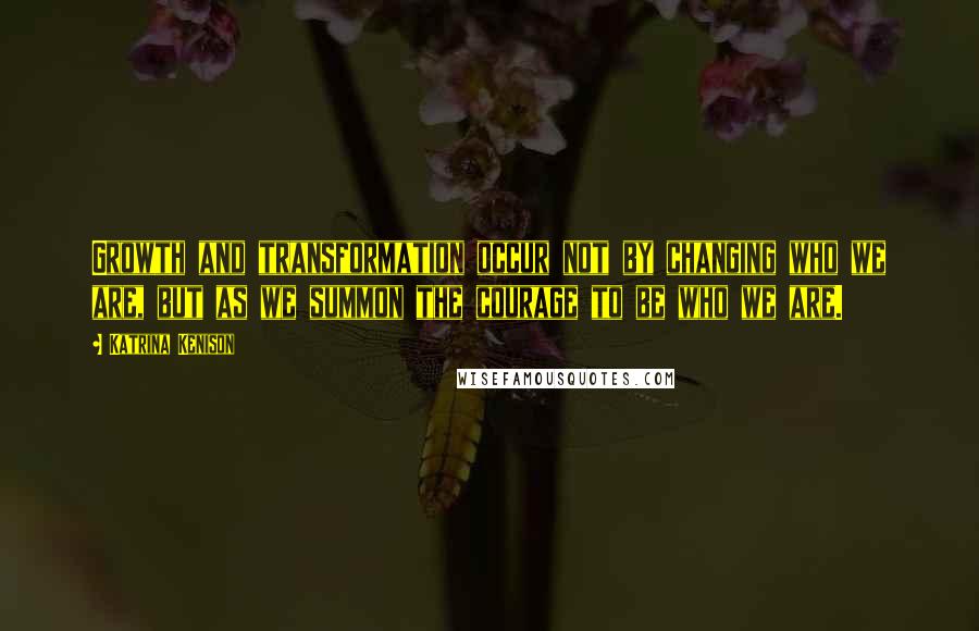 Katrina Kenison Quotes: Growth and transformation occur not by changing who we are, but as we summon the courage to be who we are.