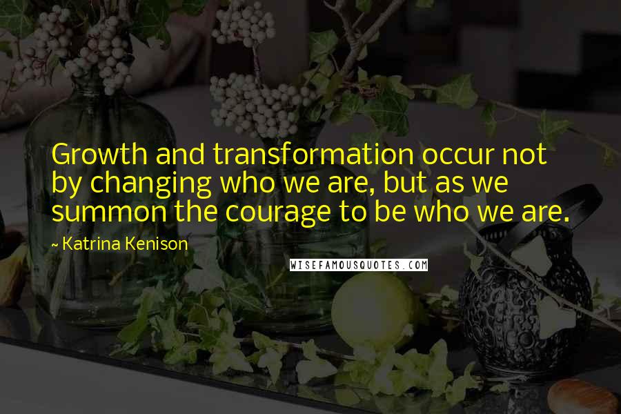 Katrina Kenison Quotes: Growth and transformation occur not by changing who we are, but as we summon the courage to be who we are.