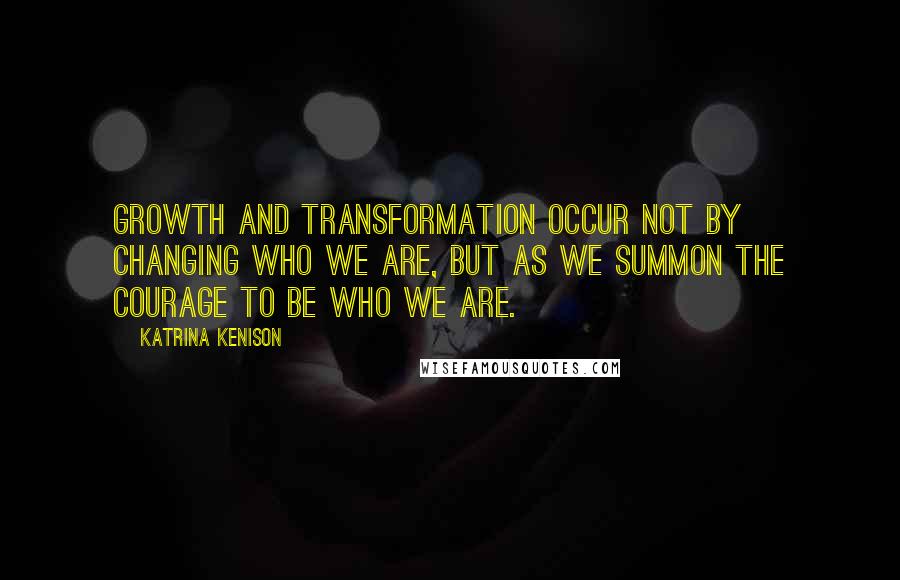 Katrina Kenison Quotes: Growth and transformation occur not by changing who we are, but as we summon the courage to be who we are.