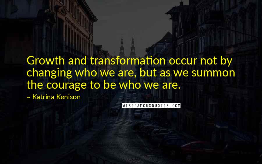 Katrina Kenison Quotes: Growth and transformation occur not by changing who we are, but as we summon the courage to be who we are.