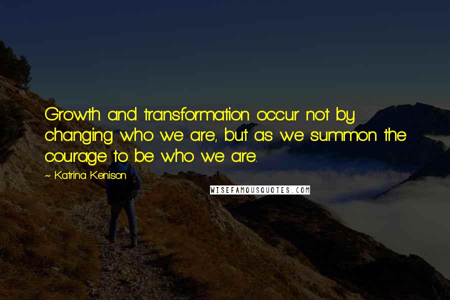 Katrina Kenison Quotes: Growth and transformation occur not by changing who we are, but as we summon the courage to be who we are.