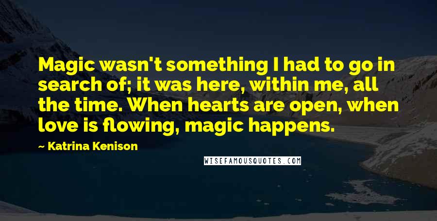 Katrina Kenison Quotes: Magic wasn't something I had to go in search of; it was here, within me, all the time. When hearts are open, when love is flowing, magic happens.