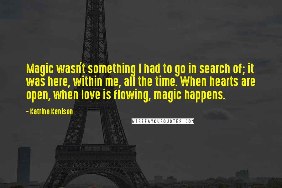 Katrina Kenison Quotes: Magic wasn't something I had to go in search of; it was here, within me, all the time. When hearts are open, when love is flowing, magic happens.