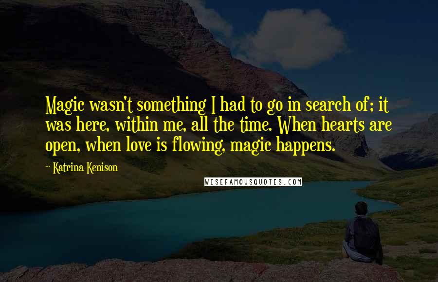 Katrina Kenison Quotes: Magic wasn't something I had to go in search of; it was here, within me, all the time. When hearts are open, when love is flowing, magic happens.