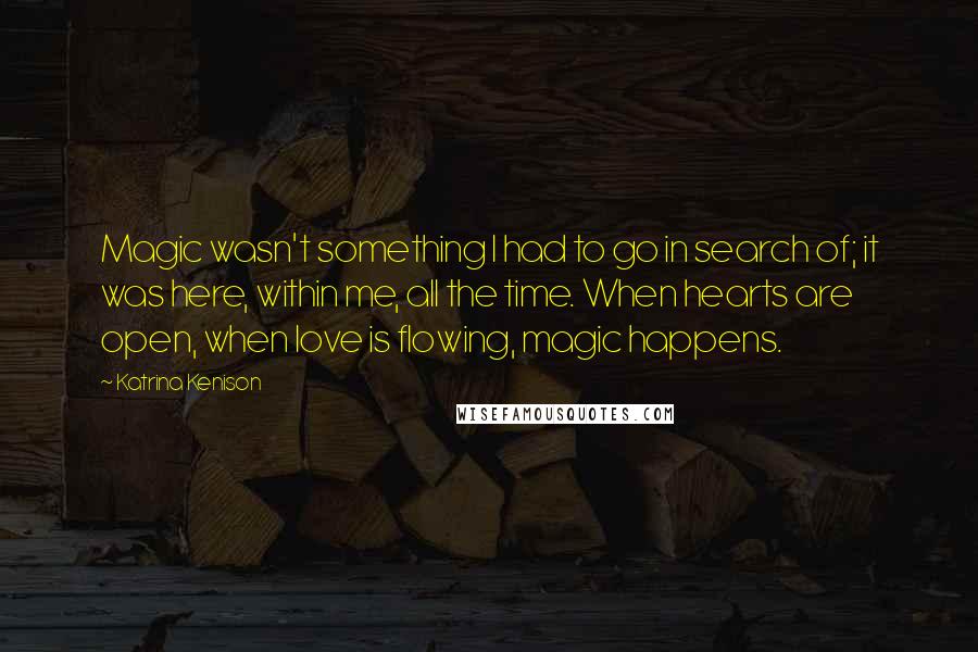 Katrina Kenison Quotes: Magic wasn't something I had to go in search of; it was here, within me, all the time. When hearts are open, when love is flowing, magic happens.