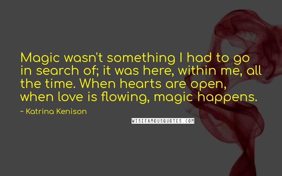 Katrina Kenison Quotes: Magic wasn't something I had to go in search of; it was here, within me, all the time. When hearts are open, when love is flowing, magic happens.