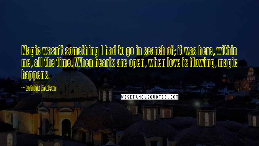 Katrina Kenison Quotes: Magic wasn't something I had to go in search of; it was here, within me, all the time. When hearts are open, when love is flowing, magic happens.