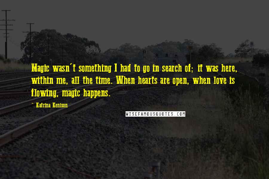 Katrina Kenison Quotes: Magic wasn't something I had to go in search of; it was here, within me, all the time. When hearts are open, when love is flowing, magic happens.