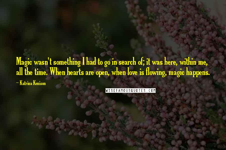 Katrina Kenison Quotes: Magic wasn't something I had to go in search of; it was here, within me, all the time. When hearts are open, when love is flowing, magic happens.