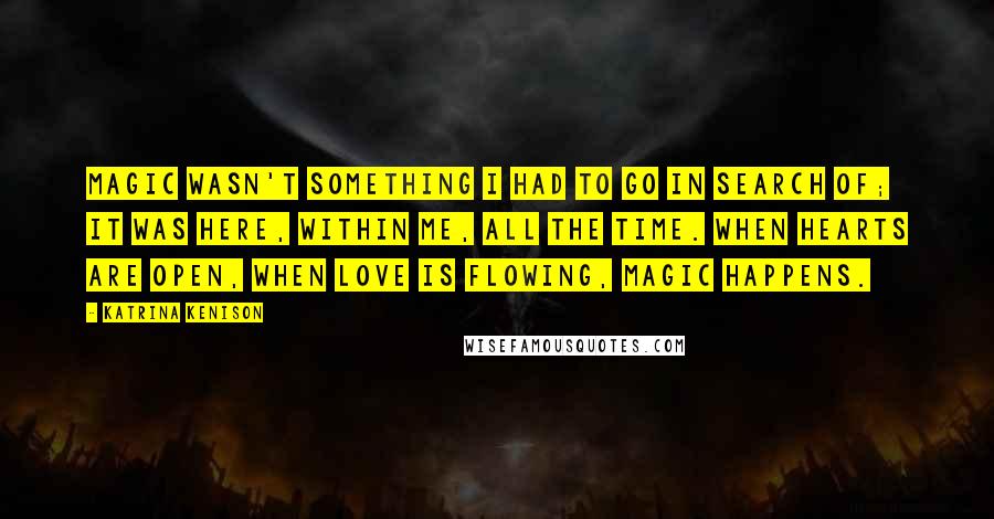 Katrina Kenison Quotes: Magic wasn't something I had to go in search of; it was here, within me, all the time. When hearts are open, when love is flowing, magic happens.