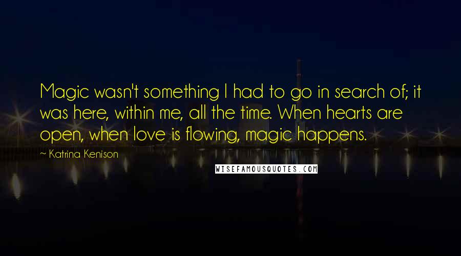 Katrina Kenison Quotes: Magic wasn't something I had to go in search of; it was here, within me, all the time. When hearts are open, when love is flowing, magic happens.