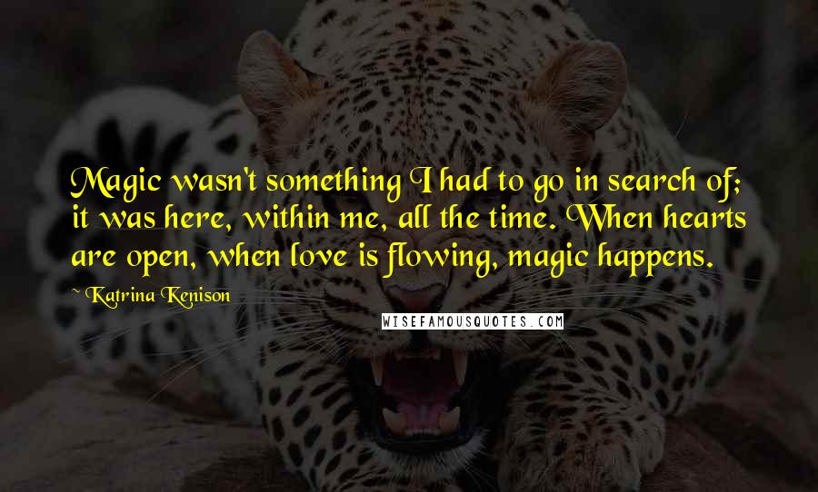 Katrina Kenison Quotes: Magic wasn't something I had to go in search of; it was here, within me, all the time. When hearts are open, when love is flowing, magic happens.