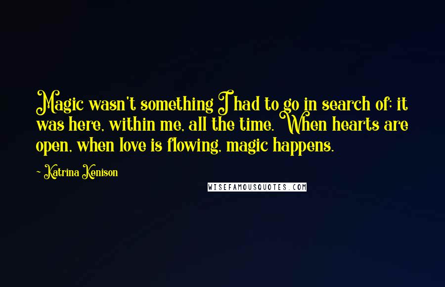 Katrina Kenison Quotes: Magic wasn't something I had to go in search of; it was here, within me, all the time. When hearts are open, when love is flowing, magic happens.