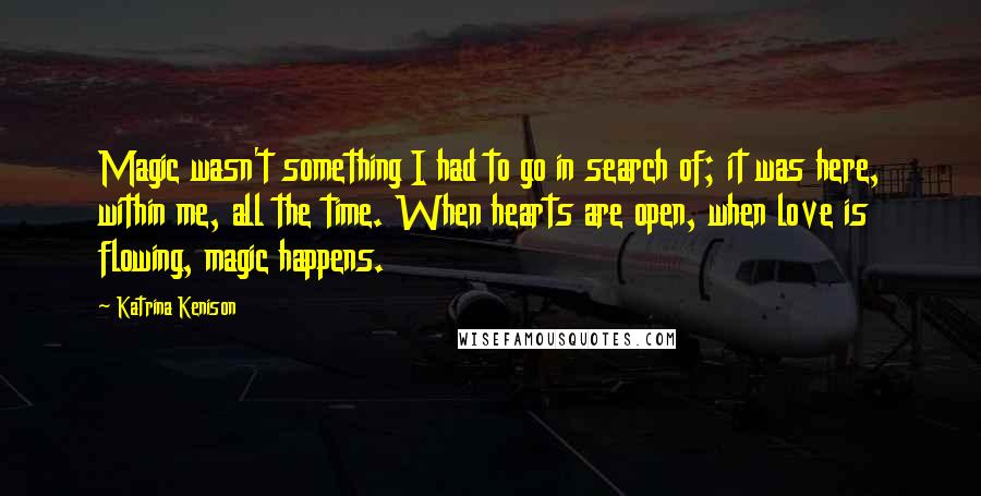 Katrina Kenison Quotes: Magic wasn't something I had to go in search of; it was here, within me, all the time. When hearts are open, when love is flowing, magic happens.