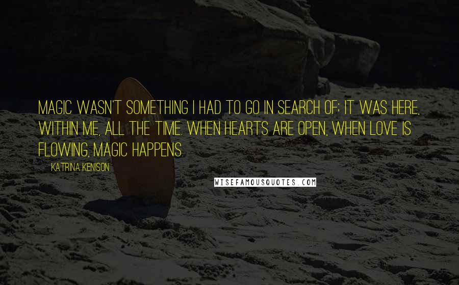 Katrina Kenison Quotes: Magic wasn't something I had to go in search of; it was here, within me, all the time. When hearts are open, when love is flowing, magic happens.