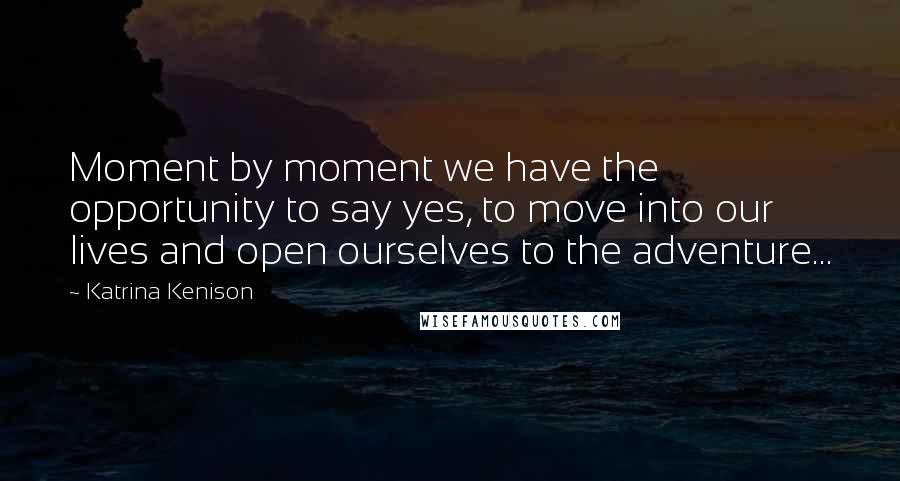 Katrina Kenison Quotes: Moment by moment we have the opportunity to say yes, to move into our lives and open ourselves to the adventure...