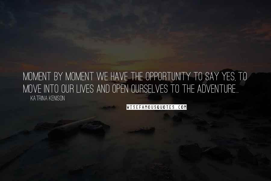 Katrina Kenison Quotes: Moment by moment we have the opportunity to say yes, to move into our lives and open ourselves to the adventure...