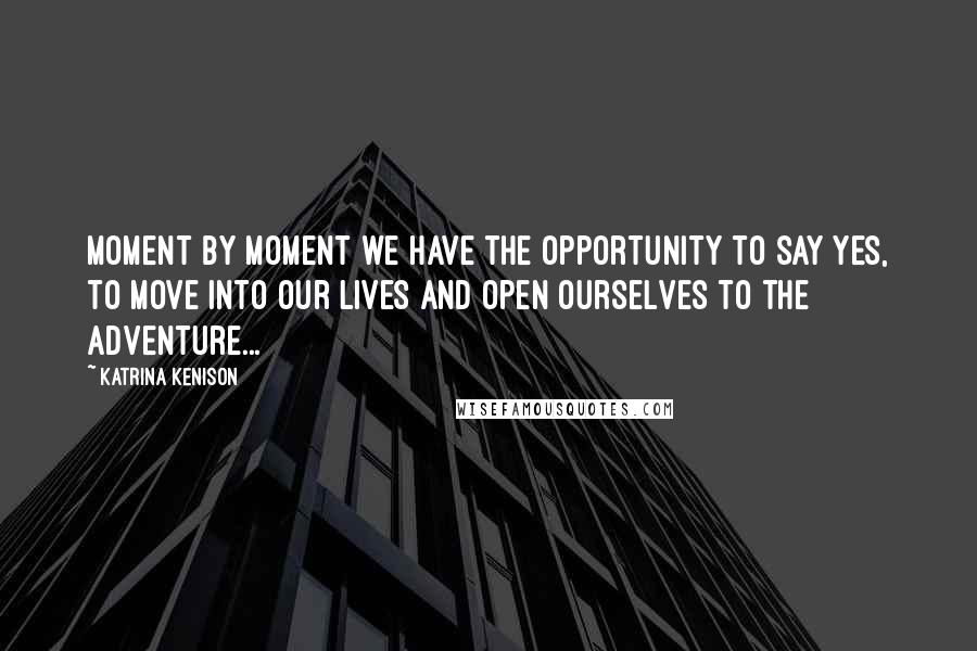 Katrina Kenison Quotes: Moment by moment we have the opportunity to say yes, to move into our lives and open ourselves to the adventure...