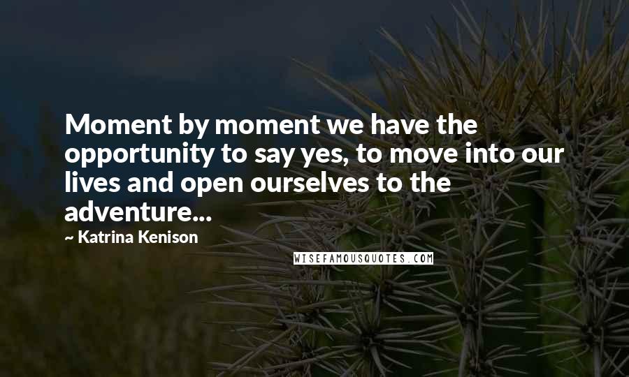 Katrina Kenison Quotes: Moment by moment we have the opportunity to say yes, to move into our lives and open ourselves to the adventure...