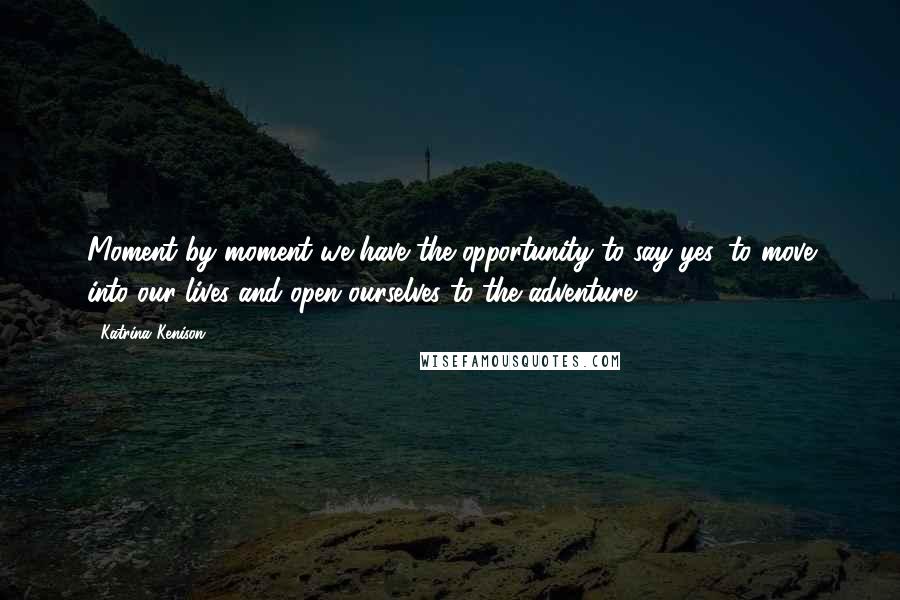 Katrina Kenison Quotes: Moment by moment we have the opportunity to say yes, to move into our lives and open ourselves to the adventure...