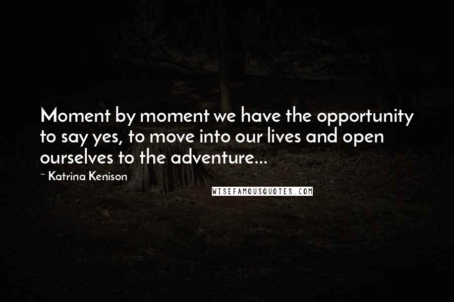 Katrina Kenison Quotes: Moment by moment we have the opportunity to say yes, to move into our lives and open ourselves to the adventure...