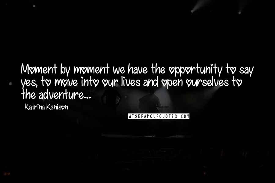 Katrina Kenison Quotes: Moment by moment we have the opportunity to say yes, to move into our lives and open ourselves to the adventure...