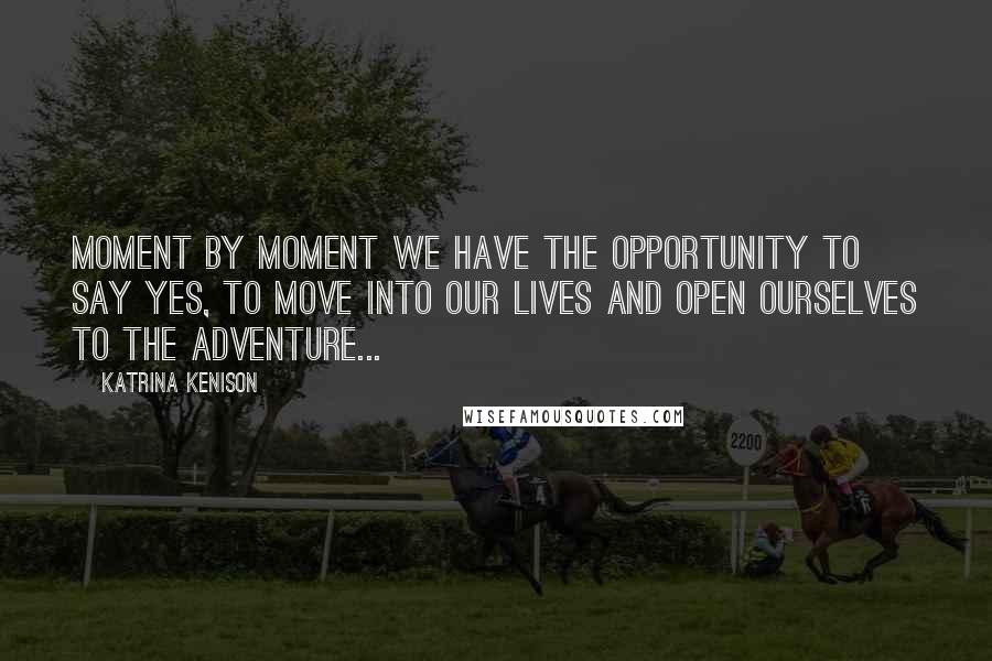 Katrina Kenison Quotes: Moment by moment we have the opportunity to say yes, to move into our lives and open ourselves to the adventure...